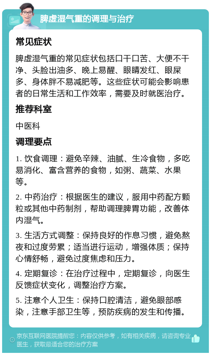 脾虚湿气重的调理与治疗 常见症状 脾虚湿气重的常见症状包括口干口苦、大便不干净、头脸出油多、晚上易醒、眼睛发红、眼屎多、身体胖不易减肥等。这些症状可能会影响患者的日常生活和工作效率，需要及时就医治疗。 推荐科室 中医科 调理要点 1. 饮食调理：避免辛辣、油腻、生冷食物，多吃易消化、富含营养的食物，如粥、蔬菜、水果等。 2. 中药治疗：根据医生的建议，服用中药配方颗粒或其他中药制剂，帮助调理脾胃功能，改善体内湿气。 3. 生活方式调整：保持良好的作息习惯，避免熬夜和过度劳累；适当进行运动，增强体质；保持心情舒畅，避免过度焦虑和压力。 4. 定期复诊：在治疗过程中，定期复诊，向医生反馈症状变化，调整治疗方案。 5. 注意个人卫生：保持口腔清洁，避免眼部感染，注意手部卫生等，预防疾病的发生和传播。