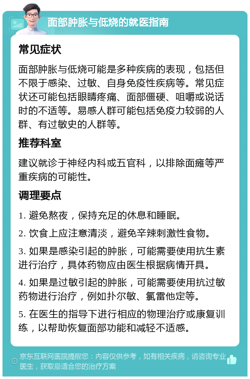 面部肿胀与低烧的就医指南 常见症状 面部肿胀与低烧可能是多种疾病的表现，包括但不限于感染、过敏、自身免疫性疾病等。常见症状还可能包括眼睛疼痛、面部僵硬、咀嚼或说话时的不适等。易感人群可能包括免疫力较弱的人群、有过敏史的人群等。 推荐科室 建议就诊于神经内科或五官科，以排除面瘫等严重疾病的可能性。 调理要点 1. 避免熬夜，保持充足的休息和睡眠。 2. 饮食上应注意清淡，避免辛辣刺激性食物。 3. 如果是感染引起的肿胀，可能需要使用抗生素进行治疗，具体药物应由医生根据病情开具。 4. 如果是过敏引起的肿胀，可能需要使用抗过敏药物进行治疗，例如扑尔敏、氯雷他定等。 5. 在医生的指导下进行相应的物理治疗或康复训练，以帮助恢复面部功能和减轻不适感。