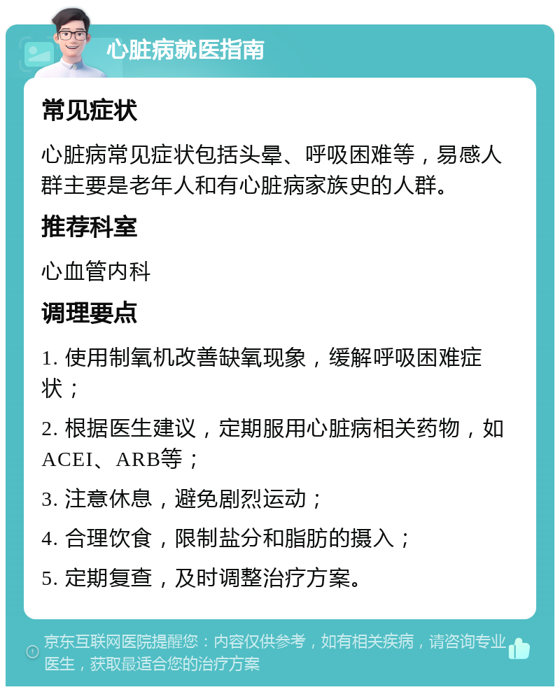 心脏病就医指南 常见症状 心脏病常见症状包括头晕、呼吸困难等，易感人群主要是老年人和有心脏病家族史的人群。 推荐科室 心血管内科 调理要点 1. 使用制氧机改善缺氧现象，缓解呼吸困难症状； 2. 根据医生建议，定期服用心脏病相关药物，如ACEI、ARB等； 3. 注意休息，避免剧烈运动； 4. 合理饮食，限制盐分和脂肪的摄入； 5. 定期复查，及时调整治疗方案。