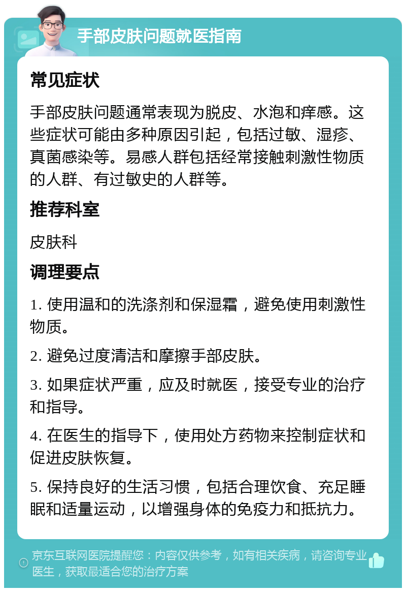 手部皮肤问题就医指南 常见症状 手部皮肤问题通常表现为脱皮、水泡和痒感。这些症状可能由多种原因引起，包括过敏、湿疹、真菌感染等。易感人群包括经常接触刺激性物质的人群、有过敏史的人群等。 推荐科室 皮肤科 调理要点 1. 使用温和的洗涤剂和保湿霜，避免使用刺激性物质。 2. 避免过度清洁和摩擦手部皮肤。 3. 如果症状严重，应及时就医，接受专业的治疗和指导。 4. 在医生的指导下，使用处方药物来控制症状和促进皮肤恢复。 5. 保持良好的生活习惯，包括合理饮食、充足睡眠和适量运动，以增强身体的免疫力和抵抗力。