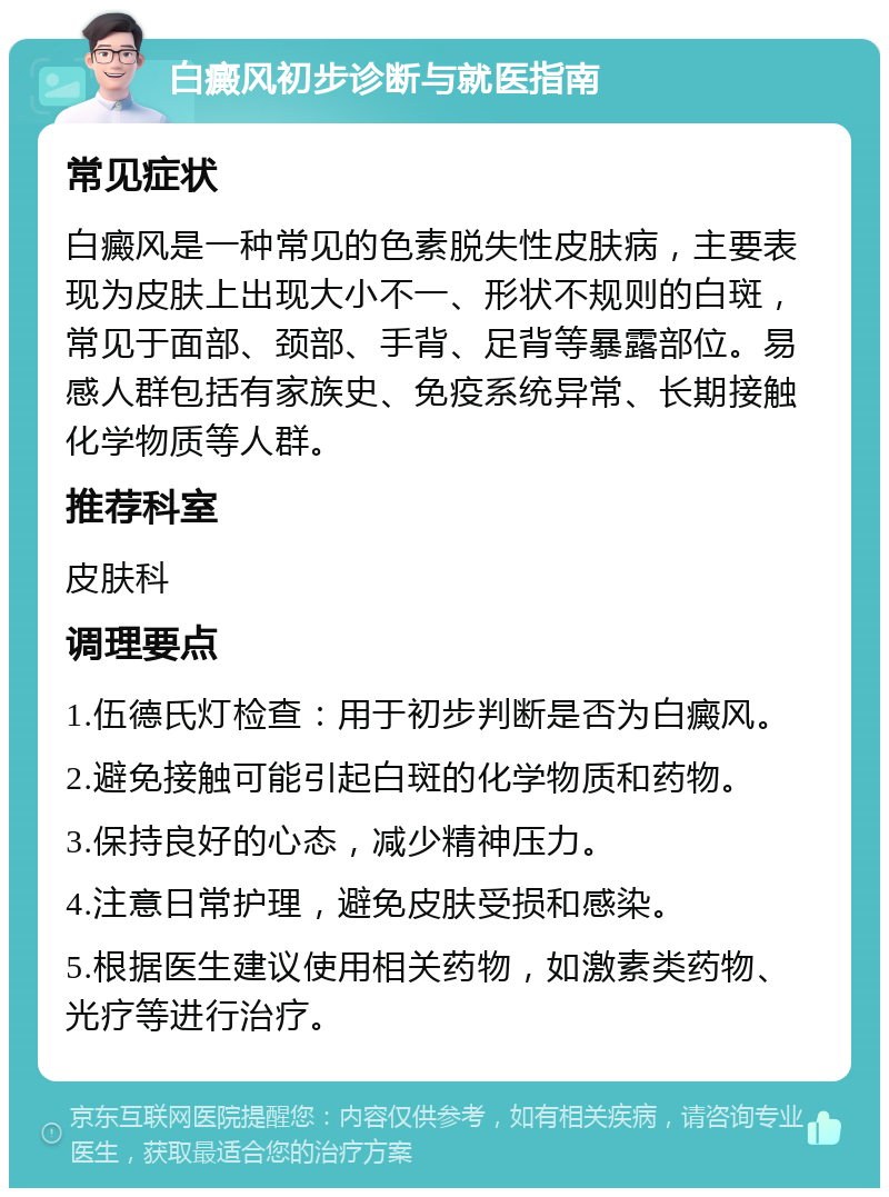 白癜风初步诊断与就医指南 常见症状 白癜风是一种常见的色素脱失性皮肤病，主要表现为皮肤上出现大小不一、形状不规则的白斑，常见于面部、颈部、手背、足背等暴露部位。易感人群包括有家族史、免疫系统异常、长期接触化学物质等人群。 推荐科室 皮肤科 调理要点 1.伍德氏灯检查：用于初步判断是否为白癜风。 2.避免接触可能引起白斑的化学物质和药物。 3.保持良好的心态，减少精神压力。 4.注意日常护理，避免皮肤受损和感染。 5.根据医生建议使用相关药物，如激素类药物、光疗等进行治疗。