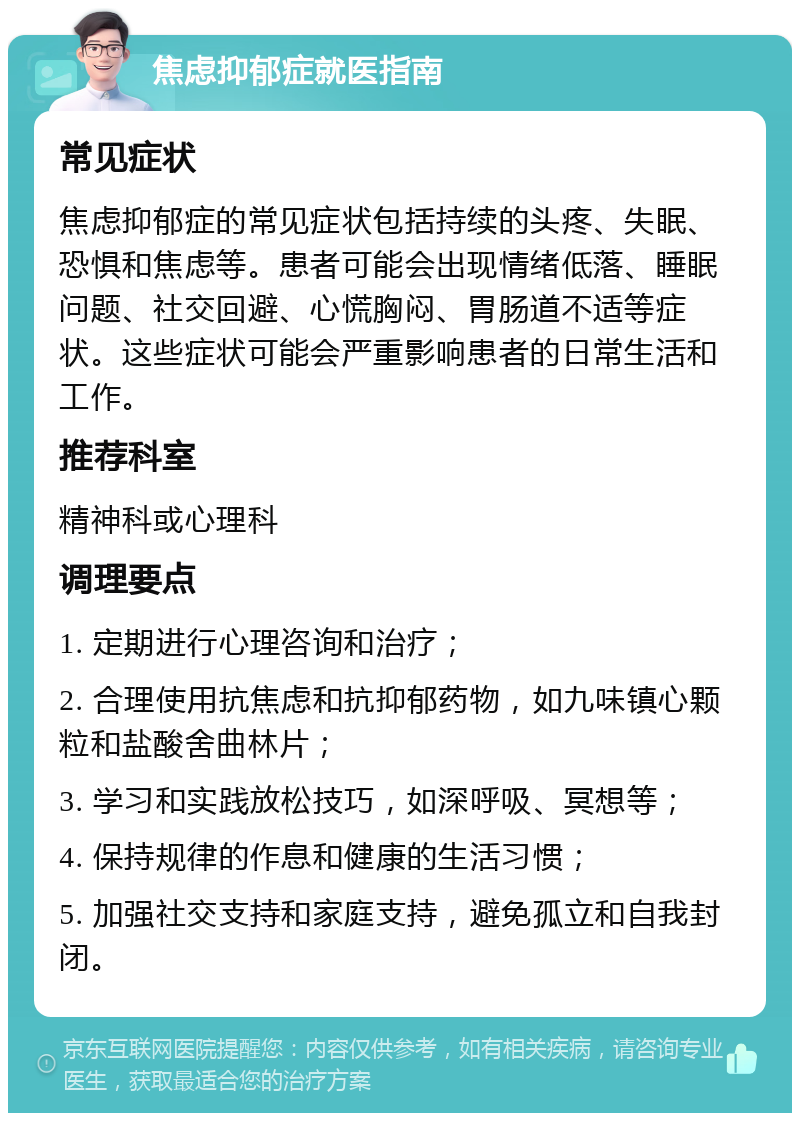 焦虑抑郁症就医指南 常见症状 焦虑抑郁症的常见症状包括持续的头疼、失眠、恐惧和焦虑等。患者可能会出现情绪低落、睡眠问题、社交回避、心慌胸闷、胃肠道不适等症状。这些症状可能会严重影响患者的日常生活和工作。 推荐科室 精神科或心理科 调理要点 1. 定期进行心理咨询和治疗； 2. 合理使用抗焦虑和抗抑郁药物，如九味镇心颗粒和盐酸舍曲林片； 3. 学习和实践放松技巧，如深呼吸、冥想等； 4. 保持规律的作息和健康的生活习惯； 5. 加强社交支持和家庭支持，避免孤立和自我封闭。