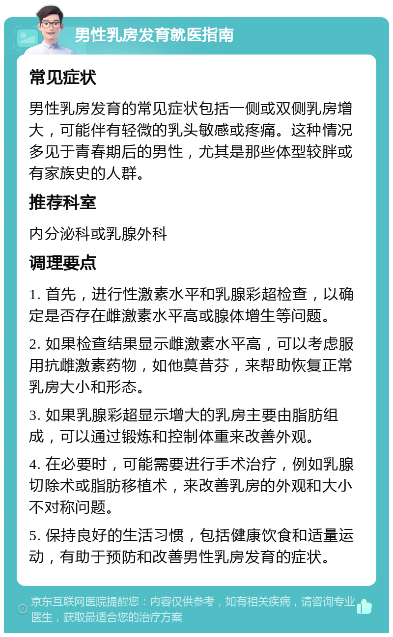 男性乳房发育就医指南 常见症状 男性乳房发育的常见症状包括一侧或双侧乳房增大，可能伴有轻微的乳头敏感或疼痛。这种情况多见于青春期后的男性，尤其是那些体型较胖或有家族史的人群。 推荐科室 内分泌科或乳腺外科 调理要点 1. 首先，进行性激素水平和乳腺彩超检查，以确定是否存在雌激素水平高或腺体增生等问题。 2. 如果检查结果显示雌激素水平高，可以考虑服用抗雌激素药物，如他莫昔芬，来帮助恢复正常乳房大小和形态。 3. 如果乳腺彩超显示增大的乳房主要由脂肪组成，可以通过锻炼和控制体重来改善外观。 4. 在必要时，可能需要进行手术治疗，例如乳腺切除术或脂肪移植术，来改善乳房的外观和大小不对称问题。 5. 保持良好的生活习惯，包括健康饮食和适量运动，有助于预防和改善男性乳房发育的症状。