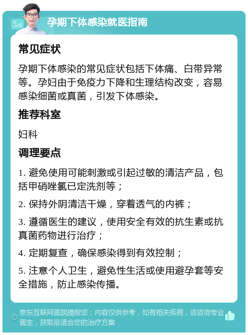 孕期下体感染就医指南 常见症状 孕期下体感染的常见症状包括下体痛、白带异常等。孕妇由于免疫力下降和生理结构改变，容易感染细菌或真菌，引发下体感染。 推荐科室 妇科 调理要点 1. 避免使用可能刺激或引起过敏的清洁产品，包括甲硝唑氯已定洗剂等； 2. 保持外阴清洁干燥，穿着透气的内裤； 3. 遵循医生的建议，使用安全有效的抗生素或抗真菌药物进行治疗； 4. 定期复查，确保感染得到有效控制； 5. 注意个人卫生，避免性生活或使用避孕套等安全措施，防止感染传播。