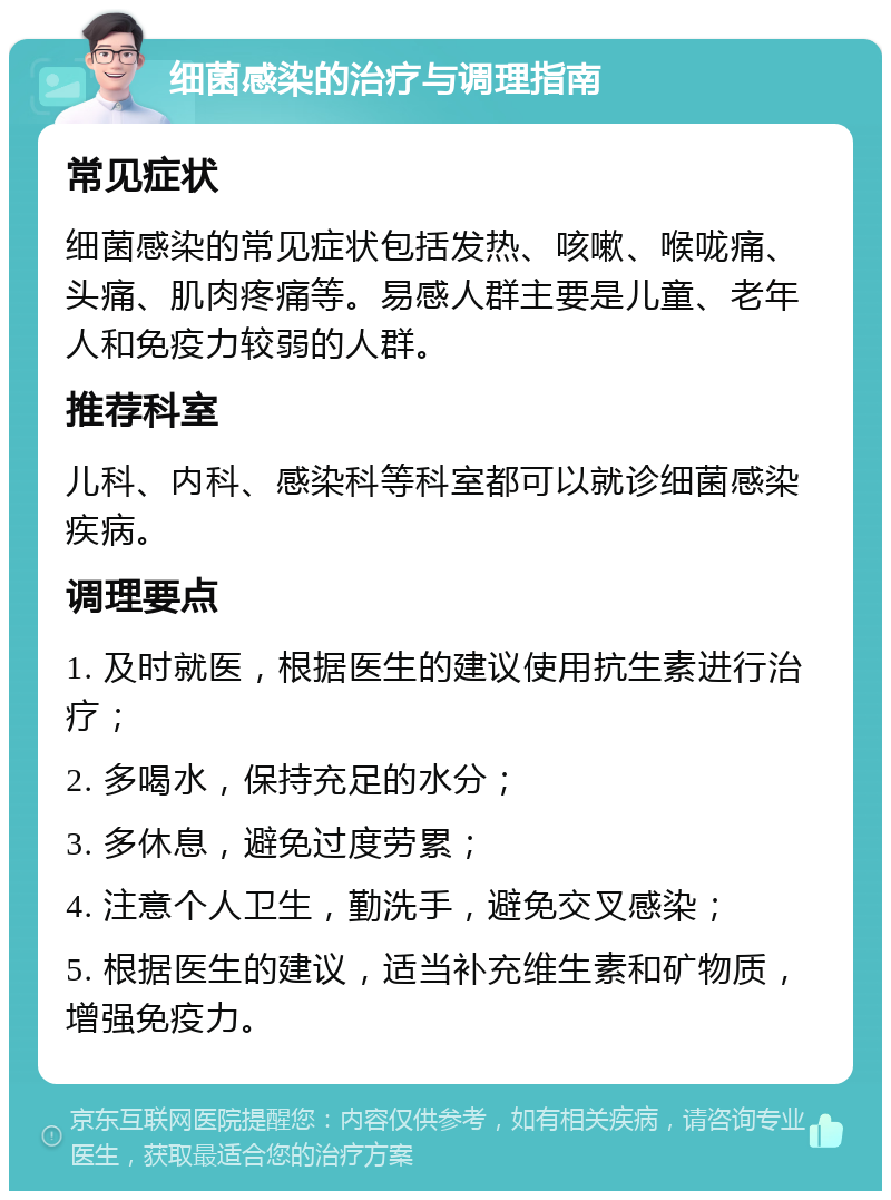 细菌感染的治疗与调理指南 常见症状 细菌感染的常见症状包括发热、咳嗽、喉咙痛、头痛、肌肉疼痛等。易感人群主要是儿童、老年人和免疫力较弱的人群。 推荐科室 儿科、内科、感染科等科室都可以就诊细菌感染疾病。 调理要点 1. 及时就医，根据医生的建议使用抗生素进行治疗； 2. 多喝水，保持充足的水分； 3. 多休息，避免过度劳累； 4. 注意个人卫生，勤洗手，避免交叉感染； 5. 根据医生的建议，适当补充维生素和矿物质，增强免疫力。