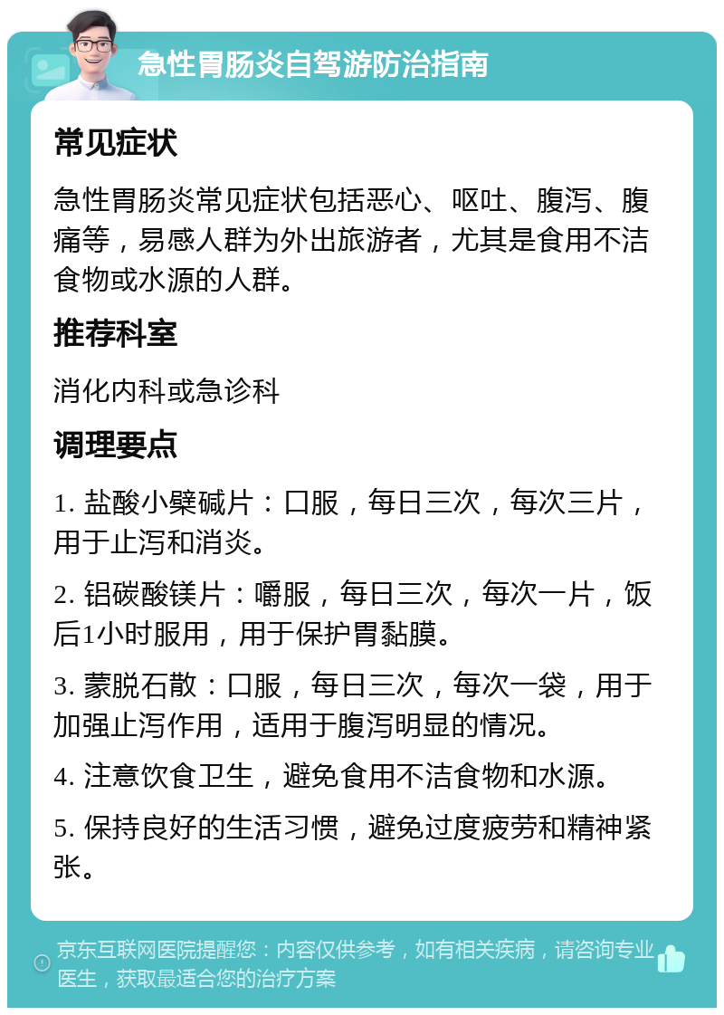 急性胃肠炎自驾游防治指南 常见症状 急性胃肠炎常见症状包括恶心、呕吐、腹泻、腹痛等，易感人群为外出旅游者，尤其是食用不洁食物或水源的人群。 推荐科室 消化内科或急诊科 调理要点 1. 盐酸小檗碱片：口服，每日三次，每次三片，用于止泻和消炎。 2. 铝碳酸镁片：嚼服，每日三次，每次一片，饭后1小时服用，用于保护胃黏膜。 3. 蒙脱石散：口服，每日三次，每次一袋，用于加强止泻作用，适用于腹泻明显的情况。 4. 注意饮食卫生，避免食用不洁食物和水源。 5. 保持良好的生活习惯，避免过度疲劳和精神紧张。