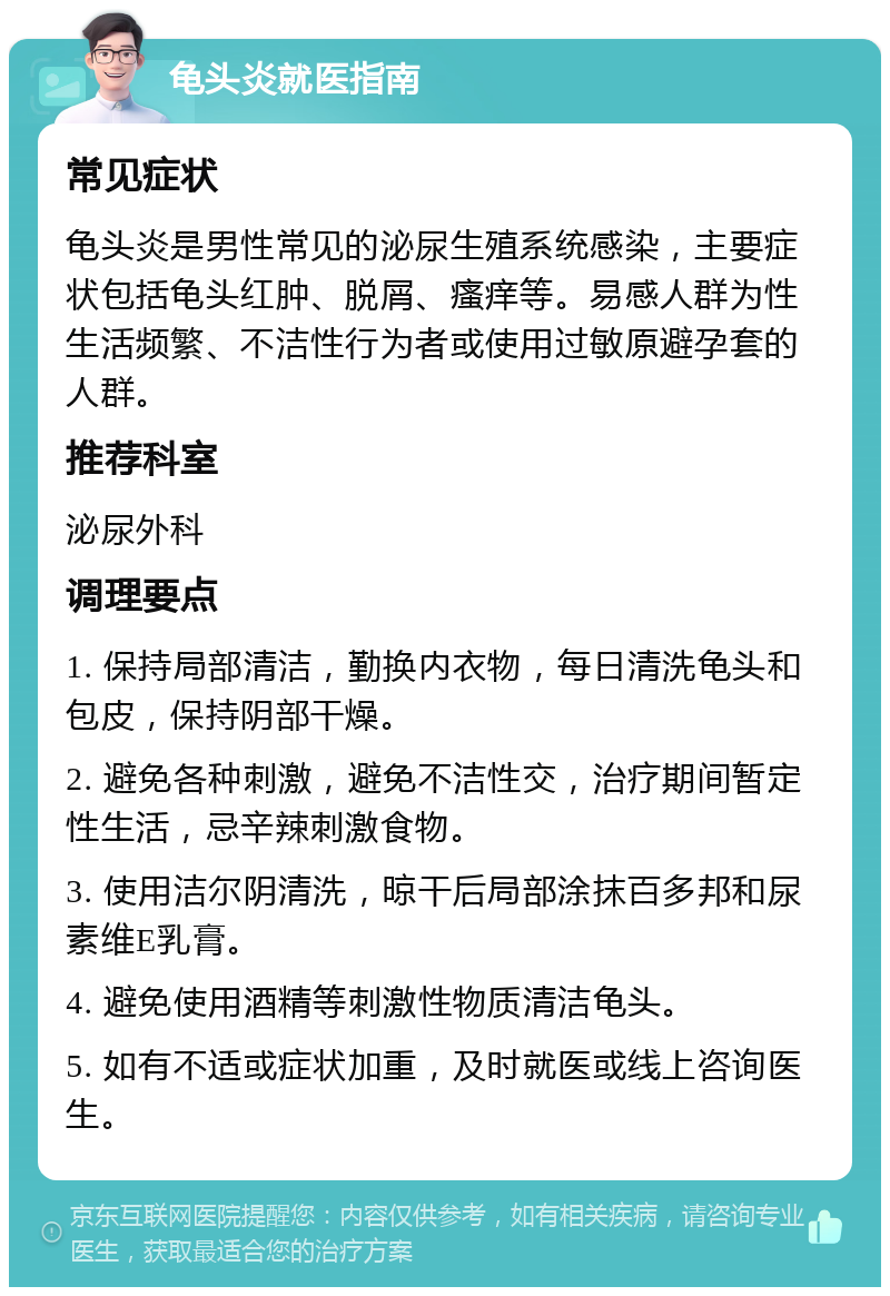 龟头炎就医指南 常见症状 龟头炎是男性常见的泌尿生殖系统感染，主要症状包括龟头红肿、脱屑、瘙痒等。易感人群为性生活频繁、不洁性行为者或使用过敏原避孕套的人群。 推荐科室 泌尿外科 调理要点 1. 保持局部清洁，勤换内衣物，每日清洗龟头和包皮，保持阴部干燥。 2. 避免各种刺激，避免不洁性交，治疗期间暂定性生活，忌辛辣刺激食物。 3. 使用洁尔阴清洗，晾干后局部涂抹百多邦和尿素维E乳膏。 4. 避免使用酒精等刺激性物质清洁龟头。 5. 如有不适或症状加重，及时就医或线上咨询医生。