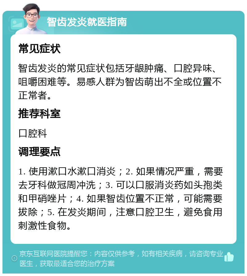 智齿发炎就医指南 常见症状 智齿发炎的常见症状包括牙龈肿痛、口腔异味、咀嚼困难等。易感人群为智齿萌出不全或位置不正常者。 推荐科室 口腔科 调理要点 1. 使用漱口水漱口消炎；2. 如果情况严重，需要去牙科做冠周冲洗；3. 可以口服消炎药如头孢类和甲硝唑片；4. 如果智齿位置不正常，可能需要拔除；5. 在发炎期间，注意口腔卫生，避免食用刺激性食物。