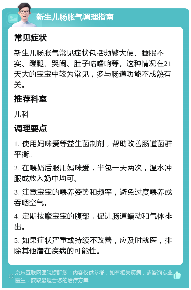 新生儿肠胀气调理指南 常见症状 新生儿肠胀气常见症状包括频繁大便、睡眠不实、蹬腿、哭闹、肚子咕噜响等。这种情况在21天大的宝宝中较为常见，多与肠道功能不成熟有关。 推荐科室 儿科 调理要点 1. 使用妈咪爱等益生菌制剂，帮助改善肠道菌群平衡。 2. 在喂奶后服用妈咪爱，半包一天两次，温水冲服或放入奶中均可。 3. 注意宝宝的喂养姿势和频率，避免过度喂养或吞咽空气。 4. 定期按摩宝宝的腹部，促进肠道蠕动和气体排出。 5. 如果症状严重或持续不改善，应及时就医，排除其他潜在疾病的可能性。