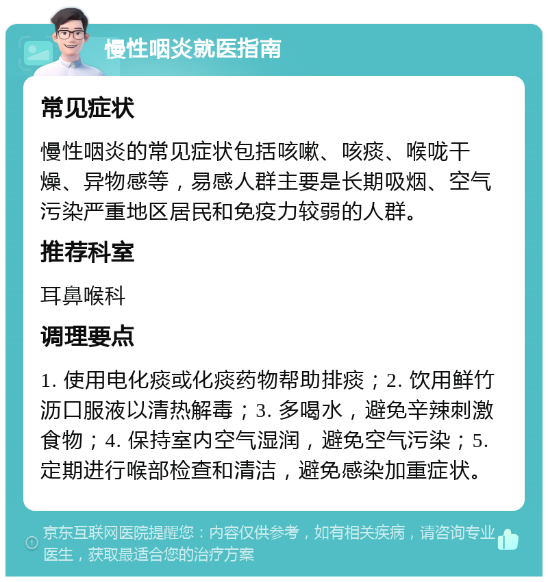 慢性咽炎就医指南 常见症状 慢性咽炎的常见症状包括咳嗽、咳痰、喉咙干燥、异物感等，易感人群主要是长期吸烟、空气污染严重地区居民和免疫力较弱的人群。 推荐科室 耳鼻喉科 调理要点 1. 使用电化痰或化痰药物帮助排痰；2. 饮用鲜竹沥口服液以清热解毒；3. 多喝水，避免辛辣刺激食物；4. 保持室内空气湿润，避免空气污染；5. 定期进行喉部检查和清洁，避免感染加重症状。