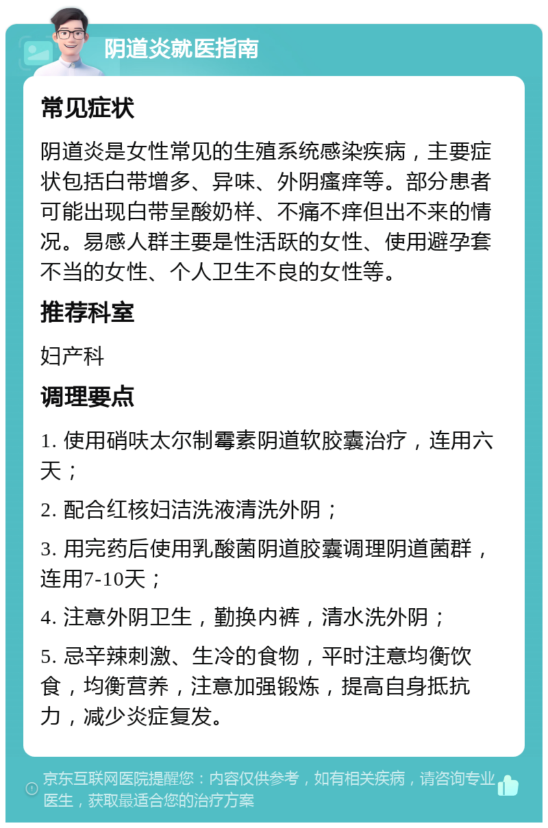 阴道炎就医指南 常见症状 阴道炎是女性常见的生殖系统感染疾病，主要症状包括白带增多、异味、外阴瘙痒等。部分患者可能出现白带呈酸奶样、不痛不痒但出不来的情况。易感人群主要是性活跃的女性、使用避孕套不当的女性、个人卫生不良的女性等。 推荐科室 妇产科 调理要点 1. 使用硝呋太尔制霉素阴道软胶囊治疗，连用六天； 2. 配合红核妇洁洗液清洗外阴； 3. 用完药后使用乳酸菌阴道胶囊调理阴道菌群，连用7-10天； 4. 注意外阴卫生，勤换内裤，清水洗外阴； 5. 忌辛辣刺激、生冷的食物，平时注意均衡饮食，均衡营养，注意加强锻炼，提高自身抵抗力，减少炎症复发。