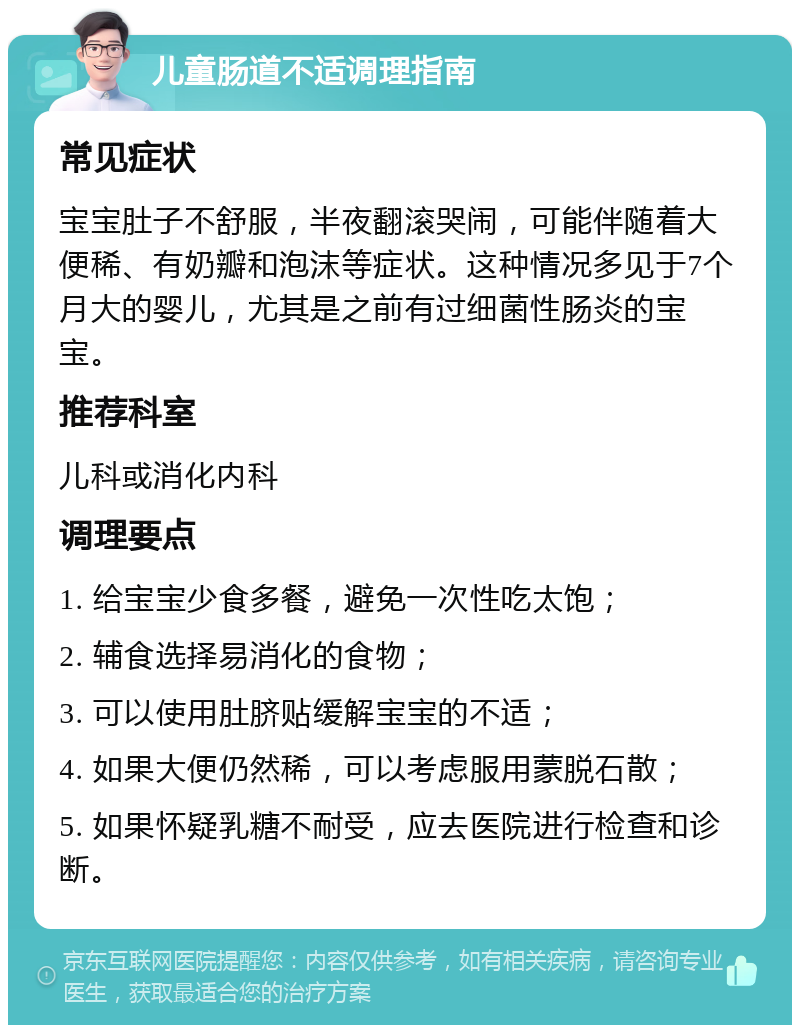 儿童肠道不适调理指南 常见症状 宝宝肚子不舒服，半夜翻滚哭闹，可能伴随着大便稀、有奶瓣和泡沫等症状。这种情况多见于7个月大的婴儿，尤其是之前有过细菌性肠炎的宝宝。 推荐科室 儿科或消化内科 调理要点 1. 给宝宝少食多餐，避免一次性吃太饱； 2. 辅食选择易消化的食物； 3. 可以使用肚脐贴缓解宝宝的不适； 4. 如果大便仍然稀，可以考虑服用蒙脱石散； 5. 如果怀疑乳糖不耐受，应去医院进行检查和诊断。