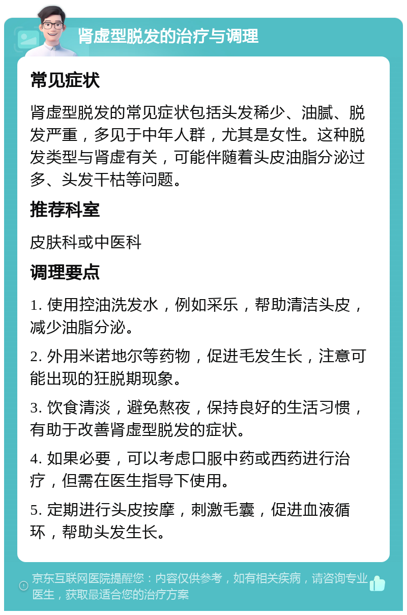 肾虚型脱发的治疗与调理 常见症状 肾虚型脱发的常见症状包括头发稀少、油腻、脱发严重，多见于中年人群，尤其是女性。这种脱发类型与肾虚有关，可能伴随着头皮油脂分泌过多、头发干枯等问题。 推荐科室 皮肤科或中医科 调理要点 1. 使用控油洗发水，例如采乐，帮助清洁头皮，减少油脂分泌。 2. 外用米诺地尔等药物，促进毛发生长，注意可能出现的狂脱期现象。 3. 饮食清淡，避免熬夜，保持良好的生活习惯，有助于改善肾虚型脱发的症状。 4. 如果必要，可以考虑口服中药或西药进行治疗，但需在医生指导下使用。 5. 定期进行头皮按摩，刺激毛囊，促进血液循环，帮助头发生长。