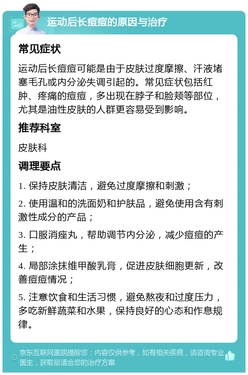 运动后长痘痘的原因与治疗 常见症状 运动后长痘痘可能是由于皮肤过度摩擦、汗液堵塞毛孔或内分泌失调引起的。常见症状包括红肿、疼痛的痘痘，多出现在脖子和脸颊等部位，尤其是油性皮肤的人群更容易受到影响。 推荐科室 皮肤科 调理要点 1. 保持皮肤清洁，避免过度摩擦和刺激； 2. 使用温和的洗面奶和护肤品，避免使用含有刺激性成分的产品； 3. 口服消痤丸，帮助调节内分泌，减少痘痘的产生； 4. 局部涂抹维甲酸乳膏，促进皮肤细胞更新，改善痘痘情况； 5. 注意饮食和生活习惯，避免熬夜和过度压力，多吃新鲜蔬菜和水果，保持良好的心态和作息规律。