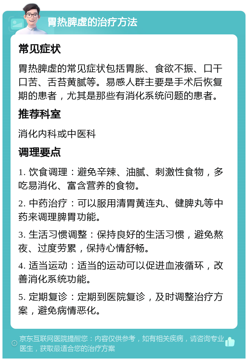 胃热脾虚的治疗方法 常见症状 胃热脾虚的常见症状包括胃胀、食欲不振、口干口苦、舌苔黄腻等。易感人群主要是手术后恢复期的患者，尤其是那些有消化系统问题的患者。 推荐科室 消化内科或中医科 调理要点 1. 饮食调理：避免辛辣、油腻、刺激性食物，多吃易消化、富含营养的食物。 2. 中药治疗：可以服用清胃黄连丸、健脾丸等中药来调理脾胃功能。 3. 生活习惯调整：保持良好的生活习惯，避免熬夜、过度劳累，保持心情舒畅。 4. 适当运动：适当的运动可以促进血液循环，改善消化系统功能。 5. 定期复诊：定期到医院复诊，及时调整治疗方案，避免病情恶化。