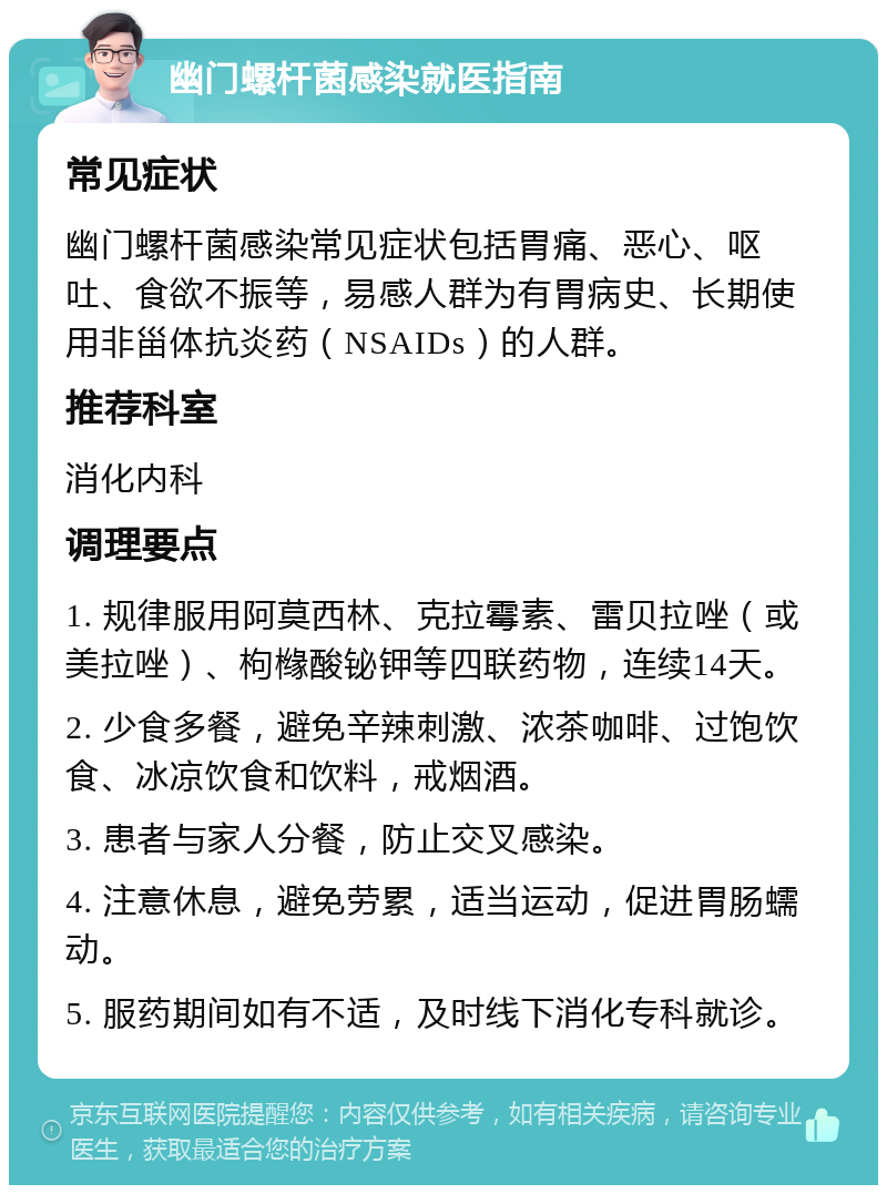 幽门螺杆菌感染就医指南 常见症状 幽门螺杆菌感染常见症状包括胃痛、恶心、呕吐、食欲不振等，易感人群为有胃病史、长期使用非甾体抗炎药（NSAIDs）的人群。 推荐科室 消化内科 调理要点 1. 规律服用阿莫西林、克拉霉素、雷贝拉唑（或美拉唑）、枸橼酸铋钾等四联药物，连续14天。 2. 少食多餐，避免辛辣刺激、浓茶咖啡、过饱饮食、冰凉饮食和饮料，戒烟酒。 3. 患者与家人分餐，防止交叉感染。 4. 注意休息，避免劳累，适当运动，促进胃肠蠕动。 5. 服药期间如有不适，及时线下消化专科就诊。