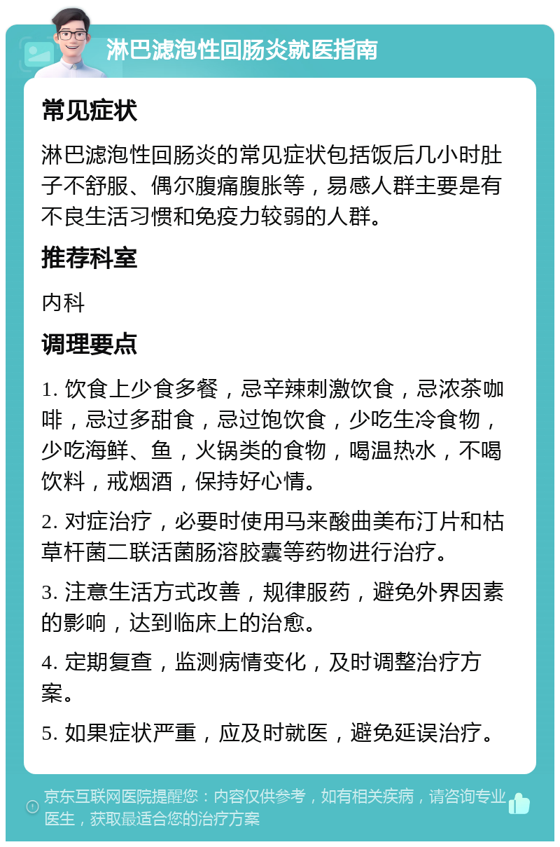 淋巴滤泡性回肠炎就医指南 常见症状 淋巴滤泡性回肠炎的常见症状包括饭后几小时肚子不舒服、偶尔腹痛腹胀等，易感人群主要是有不良生活习惯和免疫力较弱的人群。 推荐科室 内科 调理要点 1. 饮食上少食多餐，忌辛辣刺激饮食，忌浓茶咖啡，忌过多甜食，忌过饱饮食，少吃生冷食物，少吃海鲜、鱼，火锅类的食物，喝温热水，不喝饮料，戒烟酒，保持好心情。 2. 对症治疗，必要时使用马来酸曲美布汀片和枯草杆菌二联活菌肠溶胶囊等药物进行治疗。 3. 注意生活方式改善，规律服药，避免外界因素的影响，达到临床上的治愈。 4. 定期复查，监测病情变化，及时调整治疗方案。 5. 如果症状严重，应及时就医，避免延误治疗。