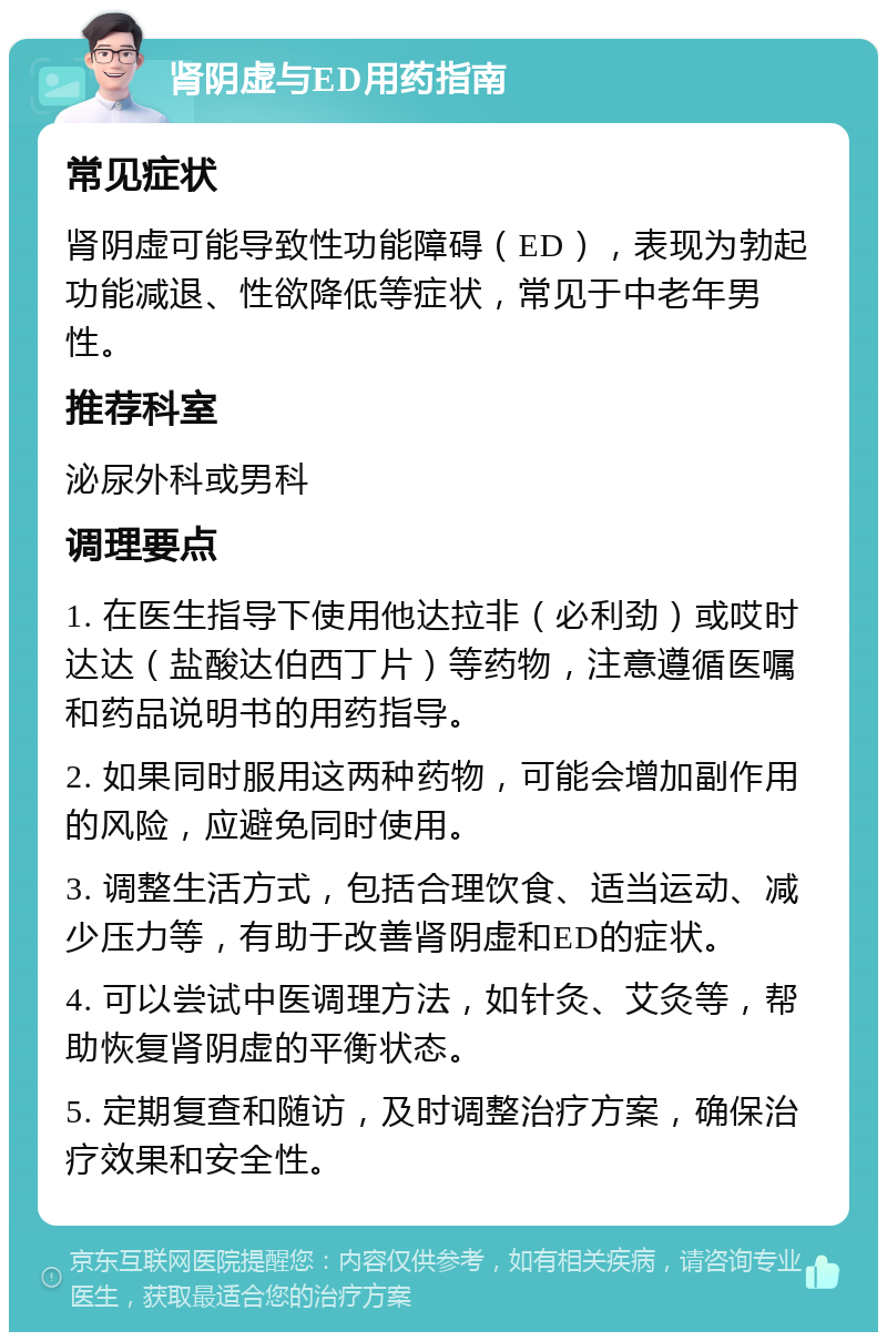 肾阴虚与ED用药指南 常见症状 肾阴虚可能导致性功能障碍（ED），表现为勃起功能减退、性欲降低等症状，常见于中老年男性。 推荐科室 泌尿外科或男科 调理要点 1. 在医生指导下使用他达拉非（必利劲）或哎时达达（盐酸达伯西丁片）等药物，注意遵循医嘱和药品说明书的用药指导。 2. 如果同时服用这两种药物，可能会增加副作用的风险，应避免同时使用。 3. 调整生活方式，包括合理饮食、适当运动、减少压力等，有助于改善肾阴虚和ED的症状。 4. 可以尝试中医调理方法，如针灸、艾灸等，帮助恢复肾阴虚的平衡状态。 5. 定期复查和随访，及时调整治疗方案，确保治疗效果和安全性。