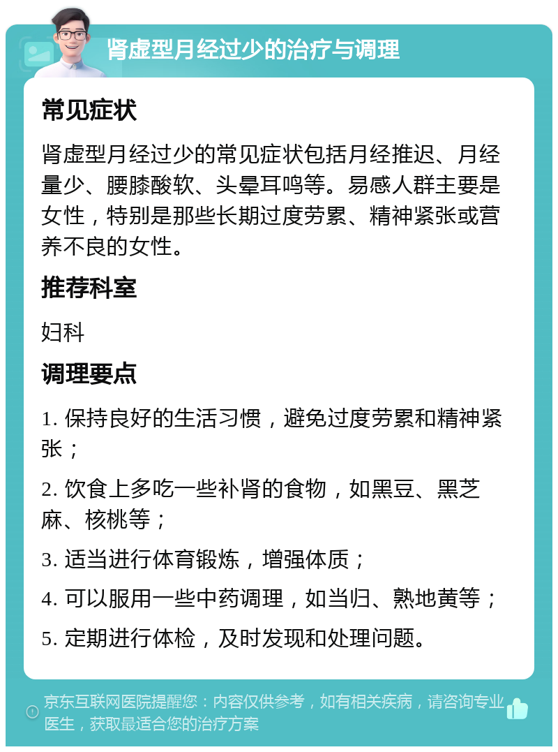 肾虚型月经过少的治疗与调理 常见症状 肾虚型月经过少的常见症状包括月经推迟、月经量少、腰膝酸软、头晕耳鸣等。易感人群主要是女性，特别是那些长期过度劳累、精神紧张或营养不良的女性。 推荐科室 妇科 调理要点 1. 保持良好的生活习惯，避免过度劳累和精神紧张； 2. 饮食上多吃一些补肾的食物，如黑豆、黑芝麻、核桃等； 3. 适当进行体育锻炼，增强体质； 4. 可以服用一些中药调理，如当归、熟地黄等； 5. 定期进行体检，及时发现和处理问题。