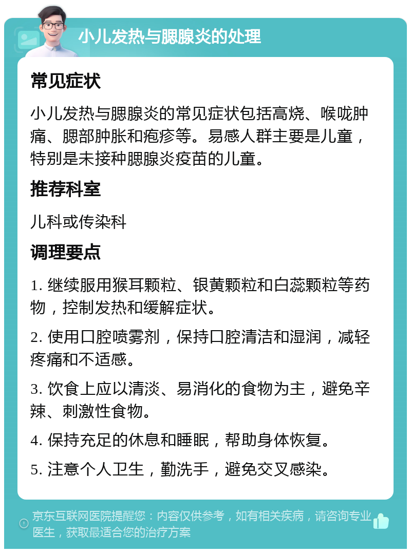 小儿发热与腮腺炎的处理 常见症状 小儿发热与腮腺炎的常见症状包括高烧、喉咙肿痛、腮部肿胀和疱疹等。易感人群主要是儿童，特别是未接种腮腺炎疫苗的儿童。 推荐科室 儿科或传染科 调理要点 1. 继续服用猴耳颗粒、银黄颗粒和白蕊颗粒等药物，控制发热和缓解症状。 2. 使用口腔喷雾剂，保持口腔清洁和湿润，减轻疼痛和不适感。 3. 饮食上应以清淡、易消化的食物为主，避免辛辣、刺激性食物。 4. 保持充足的休息和睡眠，帮助身体恢复。 5. 注意个人卫生，勤洗手，避免交叉感染。