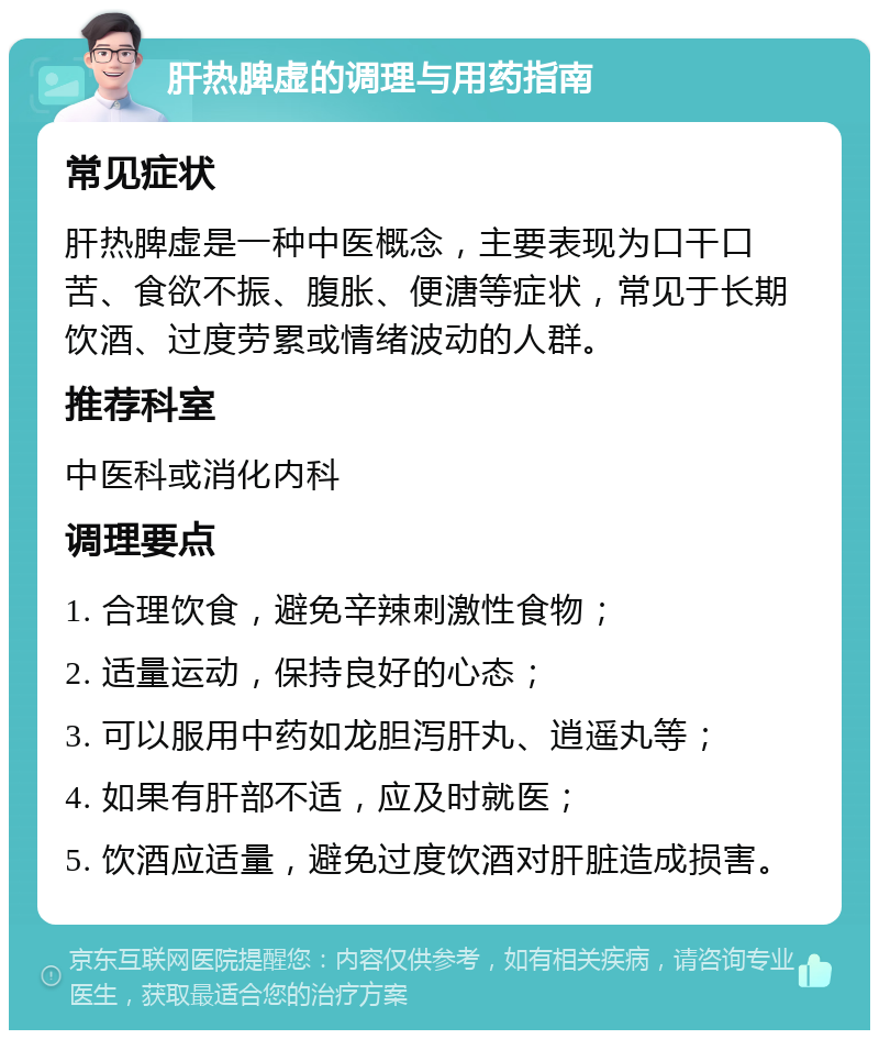 肝热脾虚的调理与用药指南 常见症状 肝热脾虚是一种中医概念，主要表现为口干口苦、食欲不振、腹胀、便溏等症状，常见于长期饮酒、过度劳累或情绪波动的人群。 推荐科室 中医科或消化内科 调理要点 1. 合理饮食，避免辛辣刺激性食物； 2. 适量运动，保持良好的心态； 3. 可以服用中药如龙胆泻肝丸、逍遥丸等； 4. 如果有肝部不适，应及时就医； 5. 饮酒应适量，避免过度饮酒对肝脏造成损害。