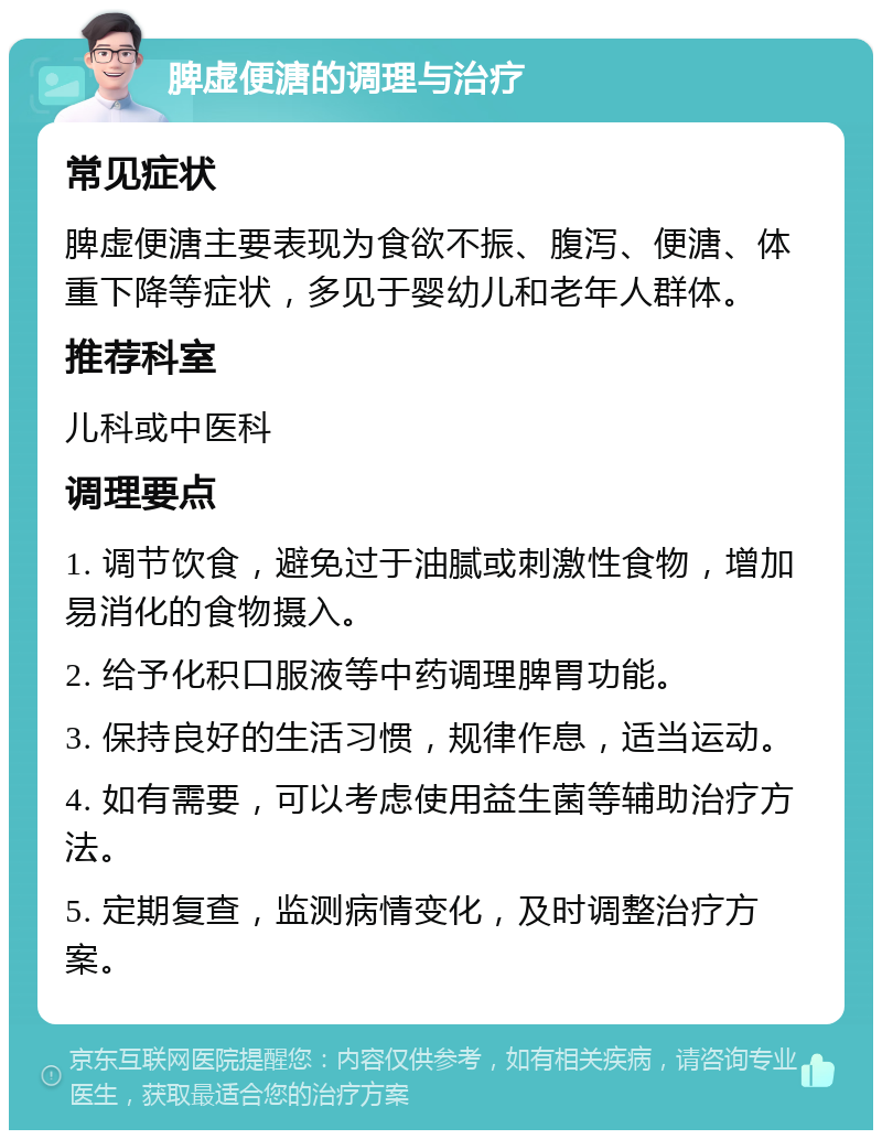 脾虚便溏的调理与治疗 常见症状 脾虚便溏主要表现为食欲不振、腹泻、便溏、体重下降等症状，多见于婴幼儿和老年人群体。 推荐科室 儿科或中医科 调理要点 1. 调节饮食，避免过于油腻或刺激性食物，增加易消化的食物摄入。 2. 给予化积口服液等中药调理脾胃功能。 3. 保持良好的生活习惯，规律作息，适当运动。 4. 如有需要，可以考虑使用益生菌等辅助治疗方法。 5. 定期复查，监测病情变化，及时调整治疗方案。