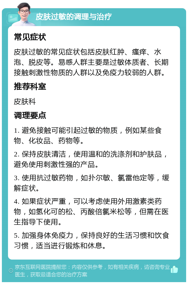 皮肤过敏的调理与治疗 常见症状 皮肤过敏的常见症状包括皮肤红肿、瘙痒、水泡、脱皮等。易感人群主要是过敏体质者、长期接触刺激性物质的人群以及免疫力较弱的人群。 推荐科室 皮肤科 调理要点 1. 避免接触可能引起过敏的物质，例如某些食物、化妆品、药物等。 2. 保持皮肤清洁，使用温和的洗涤剂和护肤品，避免使用刺激性强的产品。 3. 使用抗过敏药物，如扑尔敏、氯雷他定等，缓解症状。 4. 如果症状严重，可以考虑使用外用激素类药物，如氢化可的松、丙酸倍氯米松等，但需在医生指导下使用。 5. 加强身体免疫力，保持良好的生活习惯和饮食习惯，适当进行锻炼和休息。