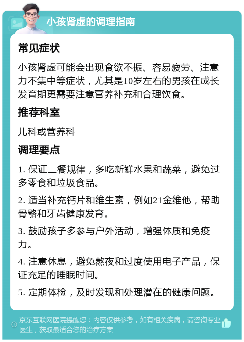 小孩肾虚的调理指南 常见症状 小孩肾虚可能会出现食欲不振、容易疲劳、注意力不集中等症状，尤其是10岁左右的男孩在成长发育期更需要注意营养补充和合理饮食。 推荐科室 儿科或营养科 调理要点 1. 保证三餐规律，多吃新鲜水果和蔬菜，避免过多零食和垃圾食品。 2. 适当补充钙片和维生素，例如21金维他，帮助骨骼和牙齿健康发育。 3. 鼓励孩子多参与户外活动，增强体质和免疫力。 4. 注意休息，避免熬夜和过度使用电子产品，保证充足的睡眠时间。 5. 定期体检，及时发现和处理潜在的健康问题。