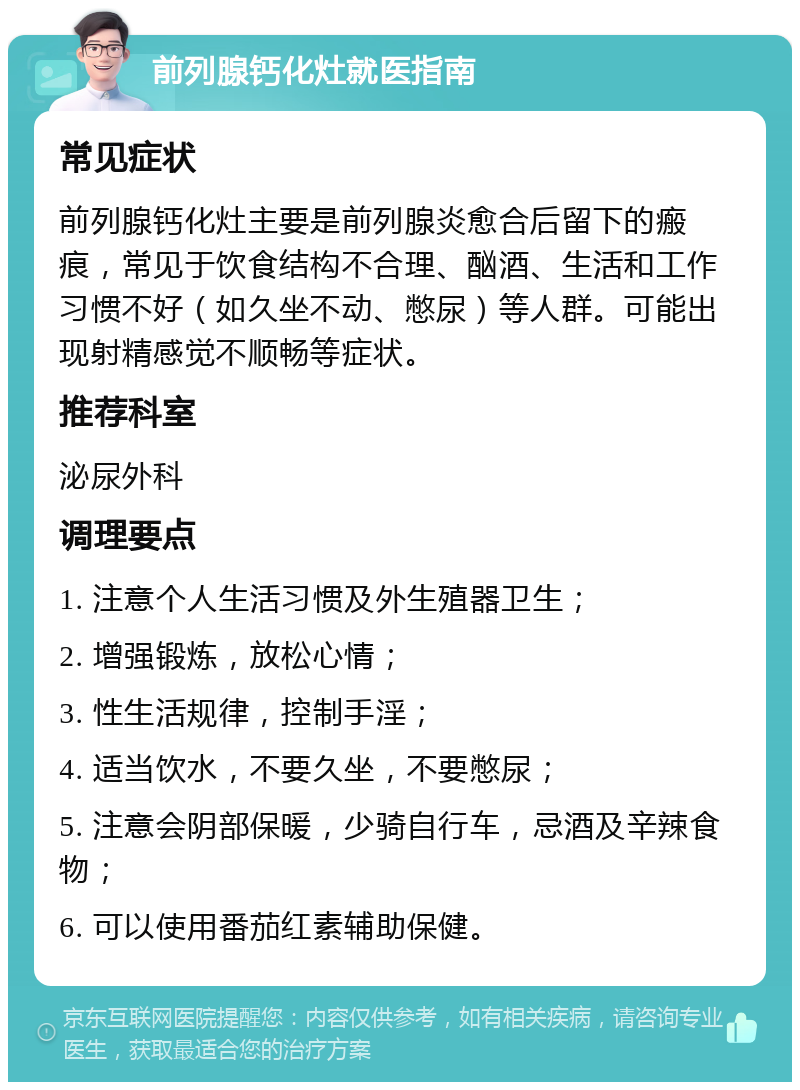 前列腺钙化灶就医指南 常见症状 前列腺钙化灶主要是前列腺炎愈合后留下的瘢痕，常见于饮食结构不合理、酗酒、生活和工作习惯不好（如久坐不动、憋尿）等人群。可能出现射精感觉不顺畅等症状。 推荐科室 泌尿外科 调理要点 1. 注意个人生活习惯及外生殖器卫生； 2. 增强锻炼，放松心情； 3. 性生活规律，控制手淫； 4. 适当饮水，不要久坐，不要憋尿； 5. 注意会阴部保暖，少骑自行车，忌酒及辛辣食物； 6. 可以使用番茄红素辅助保健。