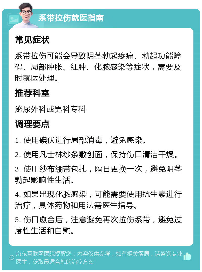 系带拉伤就医指南 常见症状 系带拉伤可能会导致阴茎勃起疼痛、勃起功能障碍、局部肿胀、红肿、化脓感染等症状，需要及时就医处理。 推荐科室 泌尿外科或男科专科 调理要点 1. 使用碘伏进行局部消毒，避免感染。 2. 使用凡士林纱条敷创面，保持伤口清洁干燥。 3. 使用纱布绷带包扎，隔日更换一次，避免阴茎勃起影响性生活。 4. 如果出现化脓感染，可能需要使用抗生素进行治疗，具体药物和用法需医生指导。 5. 伤口愈合后，注意避免再次拉伤系带，避免过度性生活和自慰。