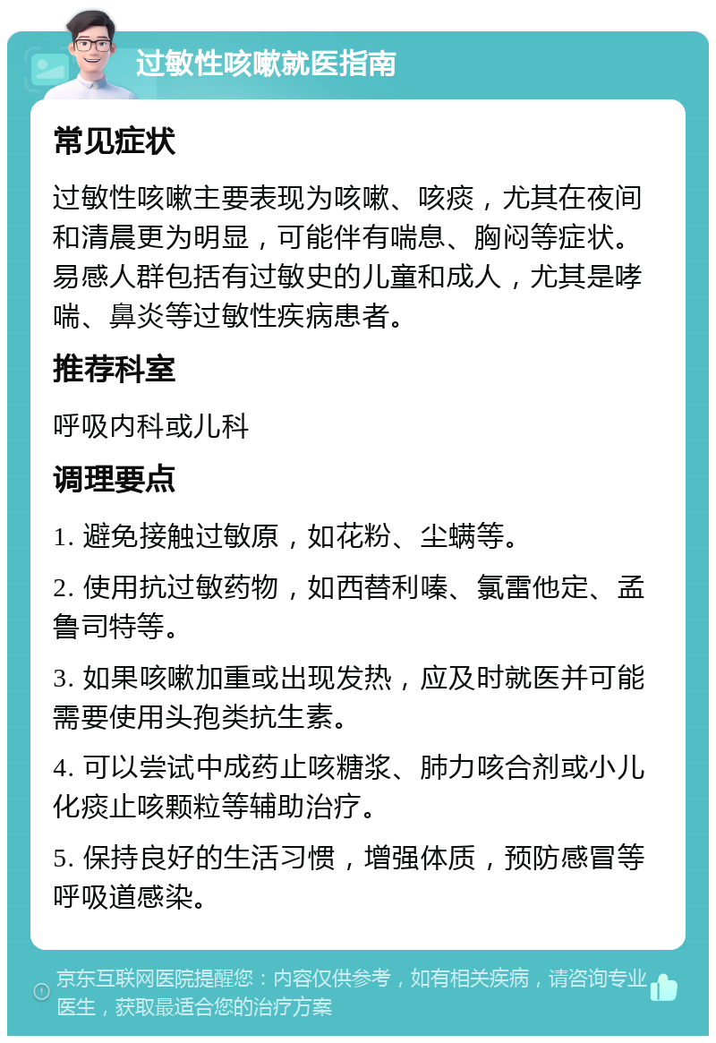 过敏性咳嗽就医指南 常见症状 过敏性咳嗽主要表现为咳嗽、咳痰，尤其在夜间和清晨更为明显，可能伴有喘息、胸闷等症状。易感人群包括有过敏史的儿童和成人，尤其是哮喘、鼻炎等过敏性疾病患者。 推荐科室 呼吸内科或儿科 调理要点 1. 避免接触过敏原，如花粉、尘螨等。 2. 使用抗过敏药物，如西替利嗪、氯雷他定、孟鲁司特等。 3. 如果咳嗽加重或出现发热，应及时就医并可能需要使用头孢类抗生素。 4. 可以尝试中成药止咳糖浆、肺力咳合剂或小儿化痰止咳颗粒等辅助治疗。 5. 保持良好的生活习惯，增强体质，预防感冒等呼吸道感染。