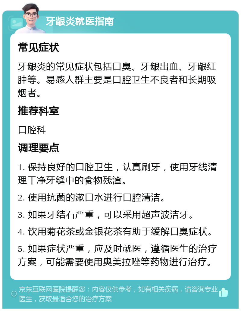 牙龈炎就医指南 常见症状 牙龈炎的常见症状包括口臭、牙龈出血、牙龈红肿等。易感人群主要是口腔卫生不良者和长期吸烟者。 推荐科室 口腔科 调理要点 1. 保持良好的口腔卫生，认真刷牙，使用牙线清理干净牙缝中的食物残渣。 2. 使用抗菌的漱口水进行口腔清洁。 3. 如果牙结石严重，可以采用超声波洁牙。 4. 饮用菊花茶或金银花茶有助于缓解口臭症状。 5. 如果症状严重，应及时就医，遵循医生的治疗方案，可能需要使用奥美拉唑等药物进行治疗。