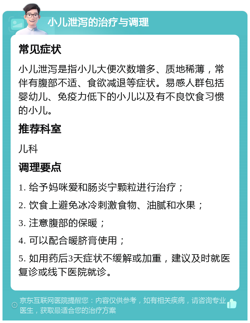 小儿泄泻的治疗与调理 常见症状 小儿泄泻是指小儿大便次数增多、质地稀薄，常伴有腹部不适、食欲减退等症状。易感人群包括婴幼儿、免疫力低下的小儿以及有不良饮食习惯的小儿。 推荐科室 儿科 调理要点 1. 给予妈咪爱和肠炎宁颗粒进行治疗； 2. 饮食上避免冰冷刺激食物、油腻和水果； 3. 注意腹部的保暖； 4. 可以配合暖脐膏使用； 5. 如用药后3天症状不缓解或加重，建议及时就医复诊或线下医院就诊。