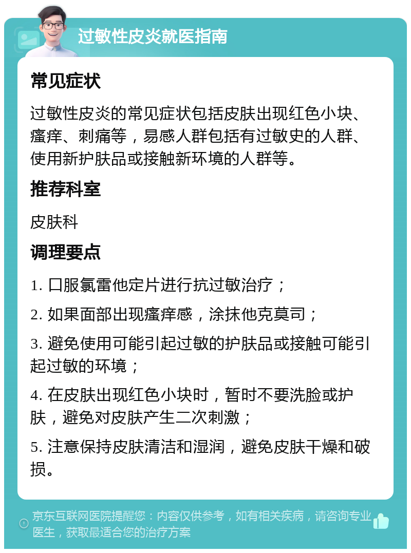 过敏性皮炎就医指南 常见症状 过敏性皮炎的常见症状包括皮肤出现红色小块、瘙痒、刺痛等，易感人群包括有过敏史的人群、使用新护肤品或接触新环境的人群等。 推荐科室 皮肤科 调理要点 1. 口服氯雷他定片进行抗过敏治疗； 2. 如果面部出现瘙痒感，涂抹他克莫司； 3. 避免使用可能引起过敏的护肤品或接触可能引起过敏的环境； 4. 在皮肤出现红色小块时，暂时不要洗脸或护肤，避免对皮肤产生二次刺激； 5. 注意保持皮肤清洁和湿润，避免皮肤干燥和破损。