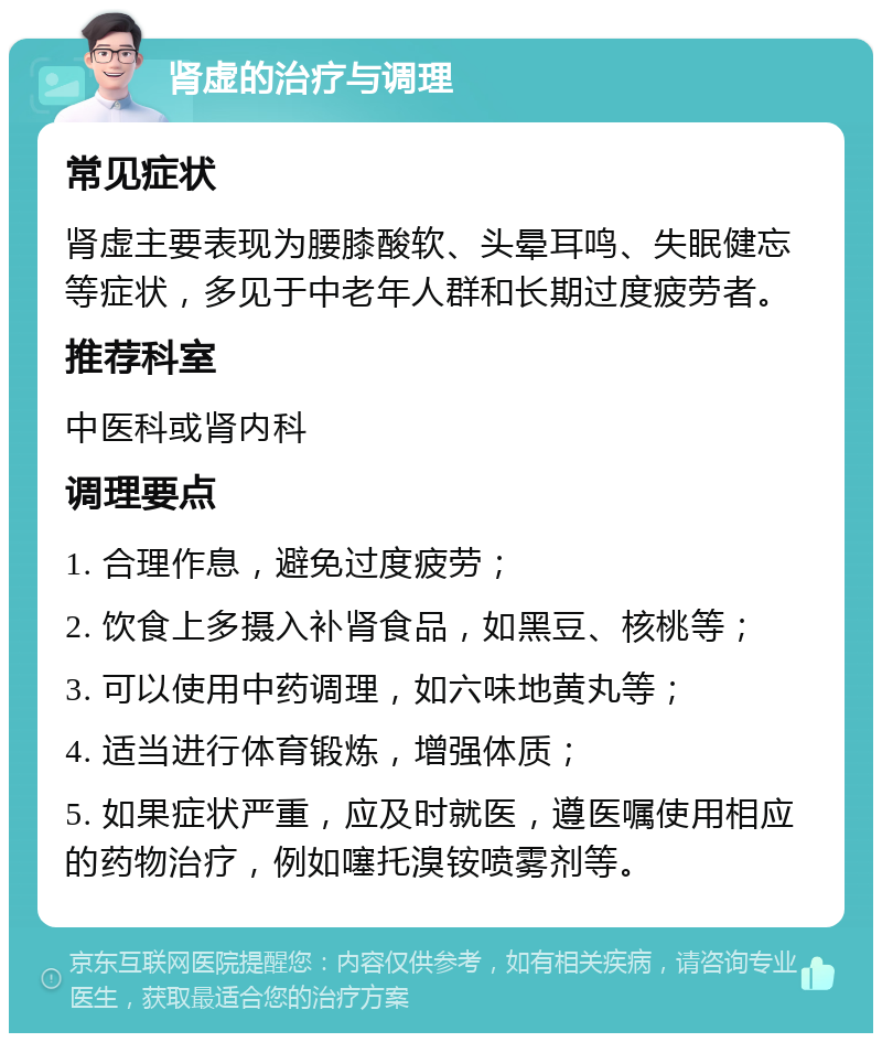 肾虚的治疗与调理 常见症状 肾虚主要表现为腰膝酸软、头晕耳鸣、失眠健忘等症状，多见于中老年人群和长期过度疲劳者。 推荐科室 中医科或肾内科 调理要点 1. 合理作息，避免过度疲劳； 2. 饮食上多摄入补肾食品，如黑豆、核桃等； 3. 可以使用中药调理，如六味地黄丸等； 4. 适当进行体育锻炼，增强体质； 5. 如果症状严重，应及时就医，遵医嘱使用相应的药物治疗，例如噻托溴铵喷雾剂等。