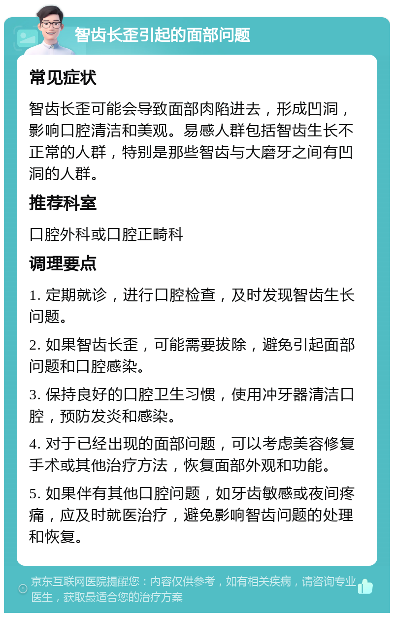 智齿长歪引起的面部问题 常见症状 智齿长歪可能会导致面部肉陷进去，形成凹洞，影响口腔清洁和美观。易感人群包括智齿生长不正常的人群，特别是那些智齿与大磨牙之间有凹洞的人群。 推荐科室 口腔外科或口腔正畸科 调理要点 1. 定期就诊，进行口腔检查，及时发现智齿生长问题。 2. 如果智齿长歪，可能需要拔除，避免引起面部问题和口腔感染。 3. 保持良好的口腔卫生习惯，使用冲牙器清洁口腔，预防发炎和感染。 4. 对于已经出现的面部问题，可以考虑美容修复手术或其他治疗方法，恢复面部外观和功能。 5. 如果伴有其他口腔问题，如牙齿敏感或夜间疼痛，应及时就医治疗，避免影响智齿问题的处理和恢复。