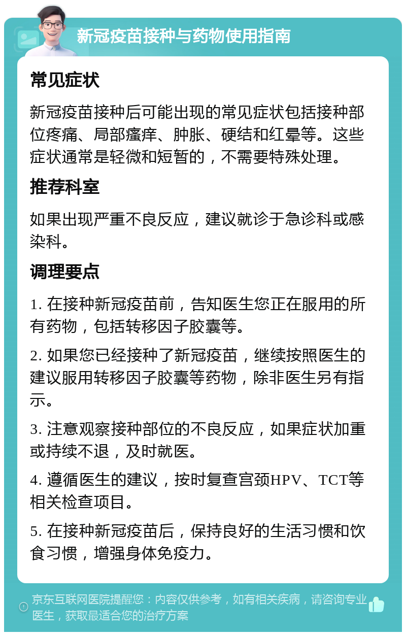 新冠疫苗接种与药物使用指南 常见症状 新冠疫苗接种后可能出现的常见症状包括接种部位疼痛、局部瘙痒、肿胀、硬结和红晕等。这些症状通常是轻微和短暂的，不需要特殊处理。 推荐科室 如果出现严重不良反应，建议就诊于急诊科或感染科。 调理要点 1. 在接种新冠疫苗前，告知医生您正在服用的所有药物，包括转移因子胶囊等。 2. 如果您已经接种了新冠疫苗，继续按照医生的建议服用转移因子胶囊等药物，除非医生另有指示。 3. 注意观察接种部位的不良反应，如果症状加重或持续不退，及时就医。 4. 遵循医生的建议，按时复查宫颈HPV、TCT等相关检查项目。 5. 在接种新冠疫苗后，保持良好的生活习惯和饮食习惯，增强身体免疫力。