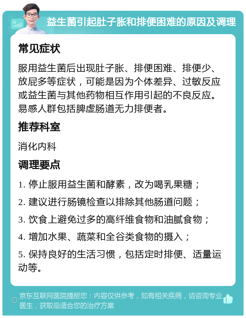 益生菌引起肚子胀和排便困难的原因及调理 常见症状 服用益生菌后出现肚子胀、排便困难、排便少、放屁多等症状，可能是因为个体差异、过敏反应或益生菌与其他药物相互作用引起的不良反应。易感人群包括脾虚肠道无力排便者。 推荐科室 消化内科 调理要点 1. 停止服用益生菌和酵素，改为喝乳果糖； 2. 建议进行肠镜检查以排除其他肠道问题； 3. 饮食上避免过多的高纤维食物和油腻食物； 4. 增加水果、蔬菜和全谷类食物的摄入； 5. 保持良好的生活习惯，包括定时排便、适量运动等。