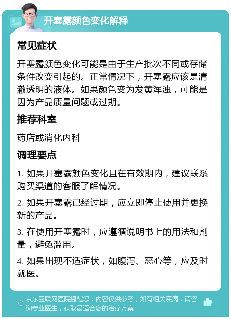 开塞露颜色变化解释 常见症状 开塞露颜色变化可能是由于生产批次不同或存储条件改变引起的。正常情况下，开塞露应该是清澈透明的液体。如果颜色变为发黄浑浊，可能是因为产品质量问题或过期。 推荐科室 药店或消化内科 调理要点 1. 如果开塞露颜色变化且在有效期内，建议联系购买渠道的客服了解情况。 2. 如果开塞露已经过期，应立即停止使用并更换新的产品。 3. 在使用开塞露时，应遵循说明书上的用法和剂量，避免滥用。 4. 如果出现不适症状，如腹泻、恶心等，应及时就医。