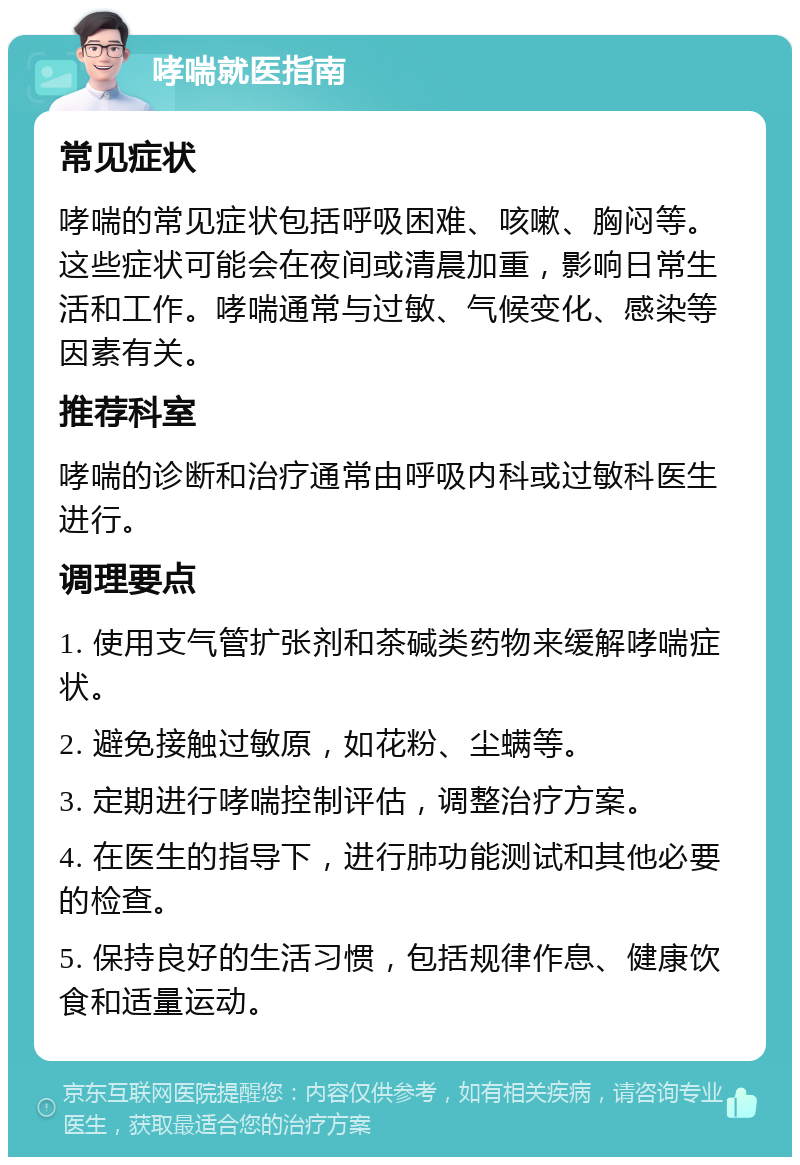 哮喘就医指南 常见症状 哮喘的常见症状包括呼吸困难、咳嗽、胸闷等。这些症状可能会在夜间或清晨加重，影响日常生活和工作。哮喘通常与过敏、气候变化、感染等因素有关。 推荐科室 哮喘的诊断和治疗通常由呼吸内科或过敏科医生进行。 调理要点 1. 使用支气管扩张剂和茶碱类药物来缓解哮喘症状。 2. 避免接触过敏原，如花粉、尘螨等。 3. 定期进行哮喘控制评估，调整治疗方案。 4. 在医生的指导下，进行肺功能测试和其他必要的检查。 5. 保持良好的生活习惯，包括规律作息、健康饮食和适量运动。