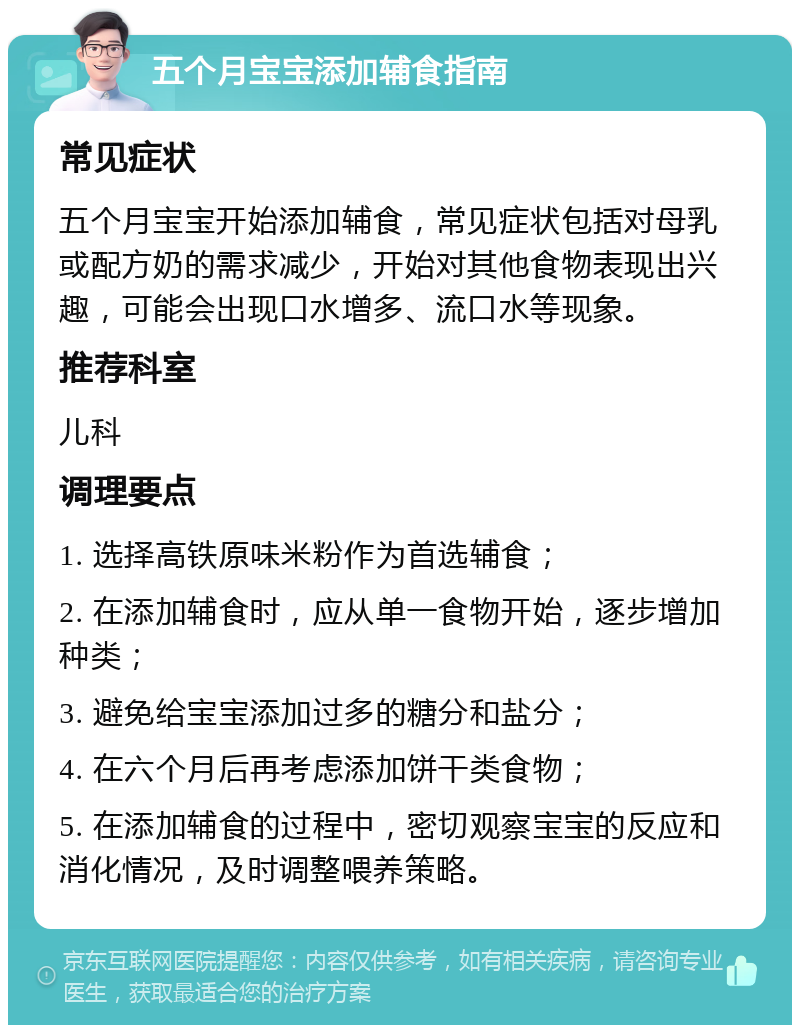 五个月宝宝添加辅食指南 常见症状 五个月宝宝开始添加辅食，常见症状包括对母乳或配方奶的需求减少，开始对其他食物表现出兴趣，可能会出现口水增多、流口水等现象。 推荐科室 儿科 调理要点 1. 选择高铁原味米粉作为首选辅食； 2. 在添加辅食时，应从单一食物开始，逐步增加种类； 3. 避免给宝宝添加过多的糖分和盐分； 4. 在六个月后再考虑添加饼干类食物； 5. 在添加辅食的过程中，密切观察宝宝的反应和消化情况，及时调整喂养策略。