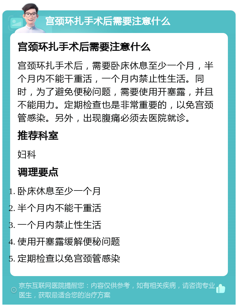 宫颈环扎手术后需要注意什么 宫颈环扎手术后需要注意什么 宫颈环扎手术后，需要卧床休息至少一个月，半个月内不能干重活，一个月内禁止性生活。同时，为了避免便秘问题，需要使用开塞露，并且不能用力。定期检查也是非常重要的，以免宫颈管感染。另外，出现腹痛必须去医院就诊。 推荐科室 妇科 调理要点 卧床休息至少一个月 半个月内不能干重活 一个月内禁止性生活 使用开塞露缓解便秘问题 定期检查以免宫颈管感染