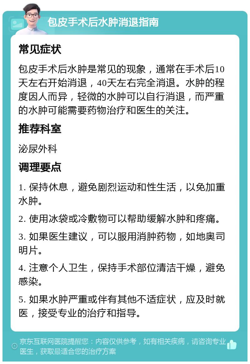 包皮手术后水肿消退指南 常见症状 包皮手术后水肿是常见的现象，通常在手术后10天左右开始消退，40天左右完全消退。水肿的程度因人而异，轻微的水肿可以自行消退，而严重的水肿可能需要药物治疗和医生的关注。 推荐科室 泌尿外科 调理要点 1. 保持休息，避免剧烈运动和性生活，以免加重水肿。 2. 使用冰袋或冷敷物可以帮助缓解水肿和疼痛。 3. 如果医生建议，可以服用消肿药物，如地奥司明片。 4. 注意个人卫生，保持手术部位清洁干燥，避免感染。 5. 如果水肿严重或伴有其他不适症状，应及时就医，接受专业的治疗和指导。