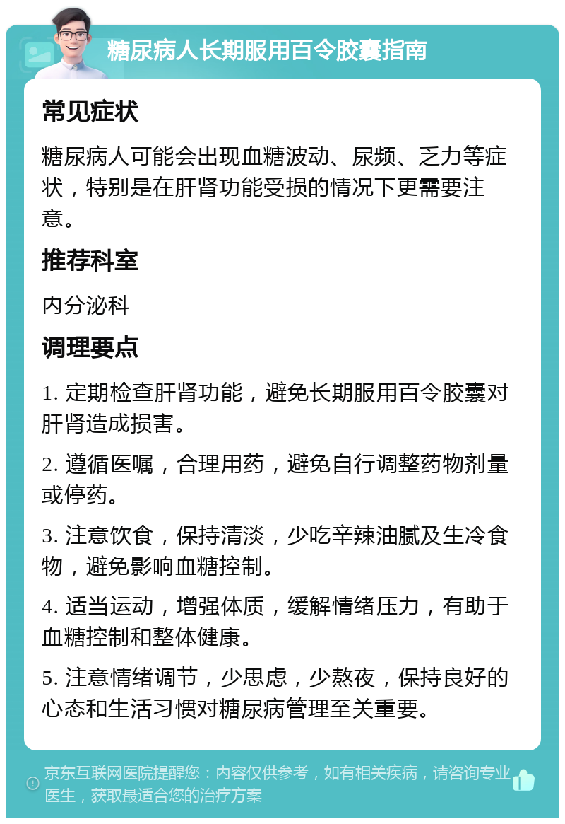 糖尿病人长期服用百令胶囊指南 常见症状 糖尿病人可能会出现血糖波动、尿频、乏力等症状，特别是在肝肾功能受损的情况下更需要注意。 推荐科室 内分泌科 调理要点 1. 定期检查肝肾功能，避免长期服用百令胶囊对肝肾造成损害。 2. 遵循医嘱，合理用药，避免自行调整药物剂量或停药。 3. 注意饮食，保持清淡，少吃辛辣油腻及生冷食物，避免影响血糖控制。 4. 适当运动，增强体质，缓解情绪压力，有助于血糖控制和整体健康。 5. 注意情绪调节，少思虑，少熬夜，保持良好的心态和生活习惯对糖尿病管理至关重要。