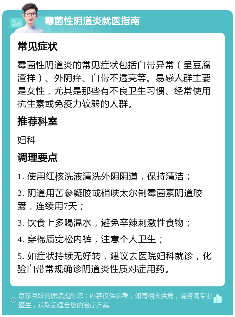 霉菌性阴道炎就医指南 常见症状 霉菌性阴道炎的常见症状包括白带异常（呈豆腐渣样）、外阴痒、白带不透亮等。易感人群主要是女性，尤其是那些有不良卫生习惯、经常使用抗生素或免疫力较弱的人群。 推荐科室 妇科 调理要点 1. 使用红核洗液清洗外阴阴道，保持清洁； 2. 阴道用苦参凝胶或硝呋太尔制霉菌素阴道胶囊，连续用7天； 3. 饮食上多喝温水，避免辛辣刺激性食物； 4. 穿棉质宽松内裤，注意个人卫生； 5. 如症状持续无好转，建议去医院妇科就诊，化验白带常规确诊阴道炎性质对症用药。