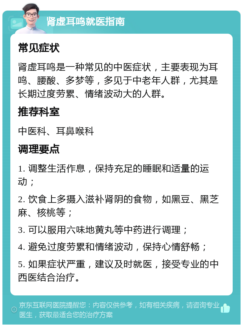 肾虚耳鸣就医指南 常见症状 肾虚耳鸣是一种常见的中医症状，主要表现为耳鸣、腰酸、多梦等，多见于中老年人群，尤其是长期过度劳累、情绪波动大的人群。 推荐科室 中医科、耳鼻喉科 调理要点 1. 调整生活作息，保持充足的睡眠和适量的运动； 2. 饮食上多摄入滋补肾阴的食物，如黑豆、黑芝麻、核桃等； 3. 可以服用六味地黄丸等中药进行调理； 4. 避免过度劳累和情绪波动，保持心情舒畅； 5. 如果症状严重，建议及时就医，接受专业的中西医结合治疗。