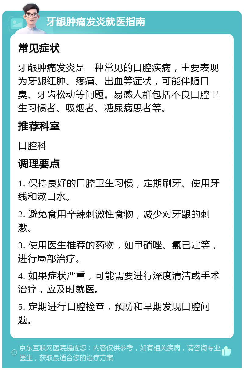 牙龈肿痛发炎就医指南 常见症状 牙龈肿痛发炎是一种常见的口腔疾病，主要表现为牙龈红肿、疼痛、出血等症状，可能伴随口臭、牙齿松动等问题。易感人群包括不良口腔卫生习惯者、吸烟者、糖尿病患者等。 推荐科室 口腔科 调理要点 1. 保持良好的口腔卫生习惯，定期刷牙、使用牙线和漱口水。 2. 避免食用辛辣刺激性食物，减少对牙龈的刺激。 3. 使用医生推荐的药物，如甲硝唑、氯己定等，进行局部治疗。 4. 如果症状严重，可能需要进行深度清洁或手术治疗，应及时就医。 5. 定期进行口腔检查，预防和早期发现口腔问题。