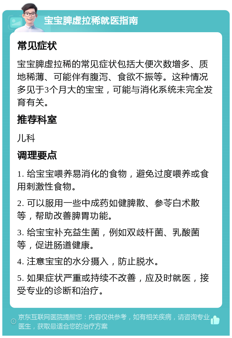 宝宝脾虚拉稀就医指南 常见症状 宝宝脾虚拉稀的常见症状包括大便次数增多、质地稀薄、可能伴有腹泻、食欲不振等。这种情况多见于3个月大的宝宝，可能与消化系统未完全发育有关。 推荐科室 儿科 调理要点 1. 给宝宝喂养易消化的食物，避免过度喂养或食用刺激性食物。 2. 可以服用一些中成药如健脾散、参苓白术散等，帮助改善脾胃功能。 3. 给宝宝补充益生菌，例如双歧杆菌、乳酸菌等，促进肠道健康。 4. 注意宝宝的水分摄入，防止脱水。 5. 如果症状严重或持续不改善，应及时就医，接受专业的诊断和治疗。