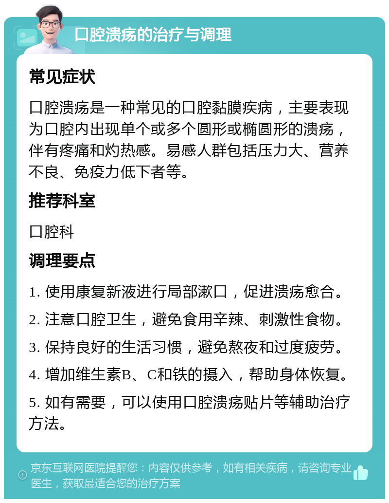 口腔溃疡的治疗与调理 常见症状 口腔溃疡是一种常见的口腔黏膜疾病，主要表现为口腔内出现单个或多个圆形或椭圆形的溃疡，伴有疼痛和灼热感。易感人群包括压力大、营养不良、免疫力低下者等。 推荐科室 口腔科 调理要点 1. 使用康复新液进行局部漱口，促进溃疡愈合。 2. 注意口腔卫生，避免食用辛辣、刺激性食物。 3. 保持良好的生活习惯，避免熬夜和过度疲劳。 4. 增加维生素B、C和铁的摄入，帮助身体恢复。 5. 如有需要，可以使用口腔溃疡贴片等辅助治疗方法。