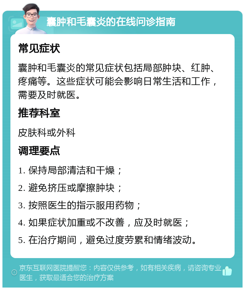 囊肿和毛囊炎的在线问诊指南 常见症状 囊肿和毛囊炎的常见症状包括局部肿块、红肿、疼痛等。这些症状可能会影响日常生活和工作，需要及时就医。 推荐科室 皮肤科或外科 调理要点 1. 保持局部清洁和干燥； 2. 避免挤压或摩擦肿块； 3. 按照医生的指示服用药物； 4. 如果症状加重或不改善，应及时就医； 5. 在治疗期间，避免过度劳累和情绪波动。